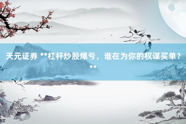 天元证券 **杠杆炒股爆亏，谁在为你的权谋买单？**
