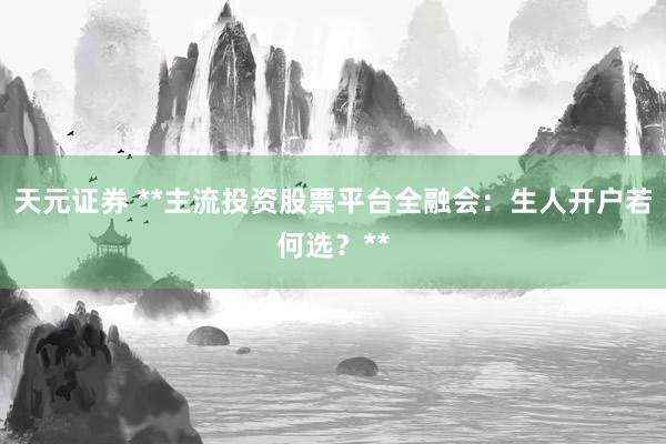 天元证券 **主流投资股票平台全融会：生人开户若何选？**
