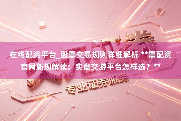 在线配资平台_股票交易规则详细解析 **票配资官网新规解读：实盘交游平台怎样选？**