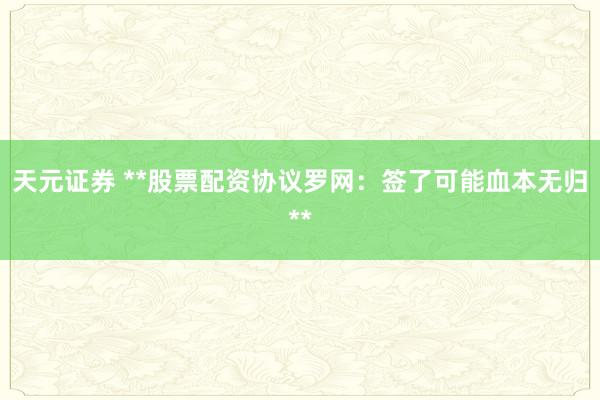 天元证券 **股票配资协议罗网：签了可能血本无归**