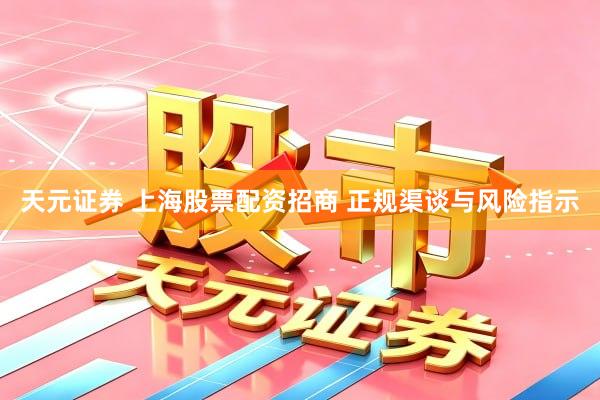天元证券 上海股票配资招商 正规渠谈与风险指示