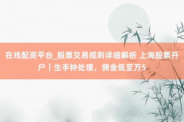 在线配资平台_股票交易规则详细解析 上海股票开户｜生手钟处理，佣金低至万5